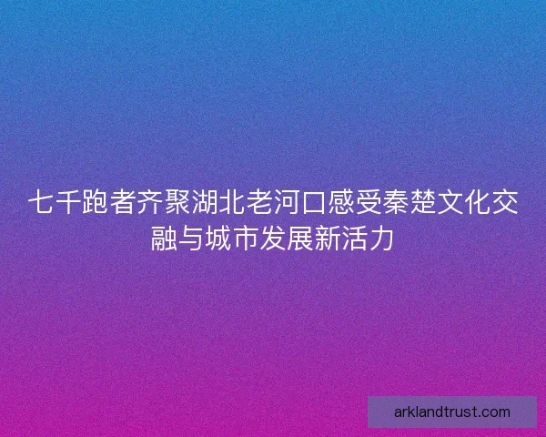 七千跑者齐聚湖北老河口感受秦楚文化交融与城市发展新活力