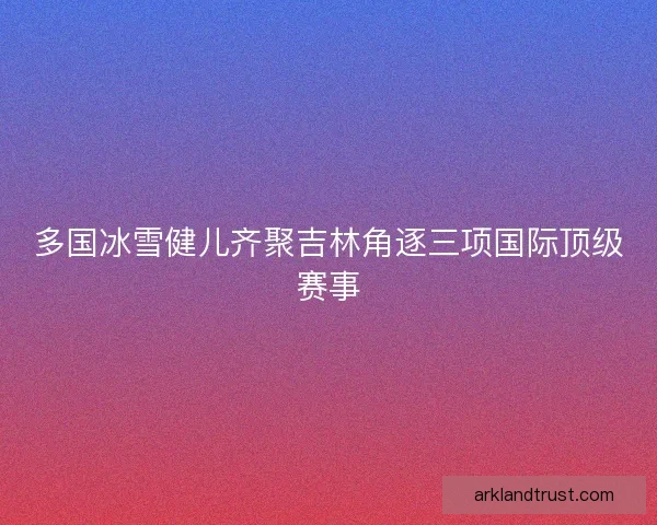 多国冰雪健儿齐聚吉林角逐三项国际顶级赛事