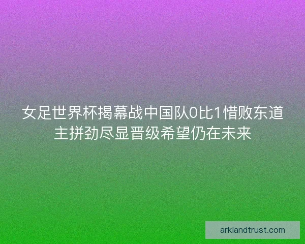 女足世界杯揭幕战中国队0比1惜败东道主拼劲尽显晋级希望仍在未来