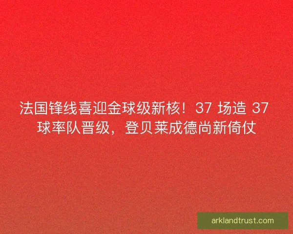 法国锋线喜迎金球级新核！37 场造 37 球率队晋级，登贝莱成德尚新倚仗