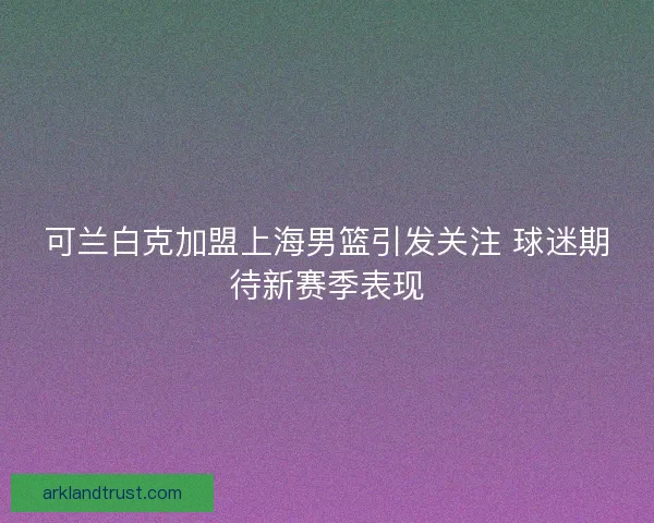 可兰白克加盟上海男篮引发关注 球迷期待新赛季表现
