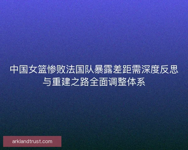 中国女篮惨败法国队暴露差距需深度反思与重建之路全面调整体系