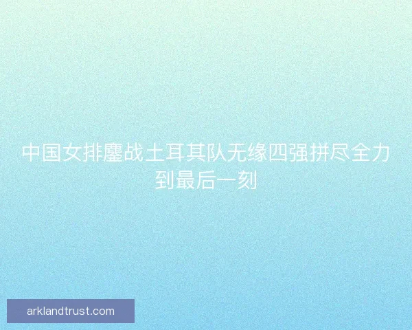 中国女排鏖战土耳其队无缘四强拼尽全力到最后一刻